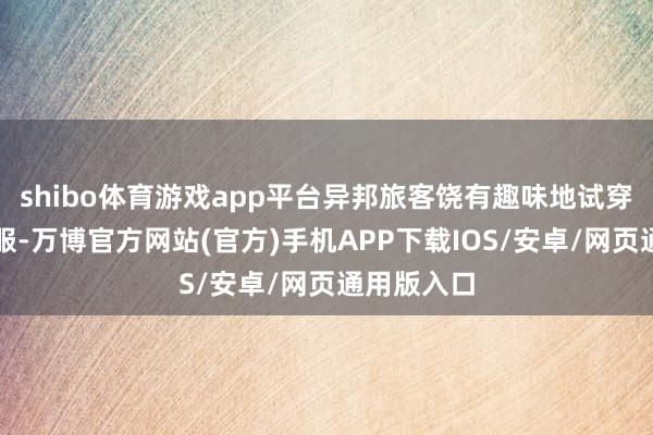 shibo体育游戏app平台异邦旅客饶有趣味地试穿了粤剧戏服-万博官方网站(官方)手机APP下载IOS/安卓/网页通用版入口