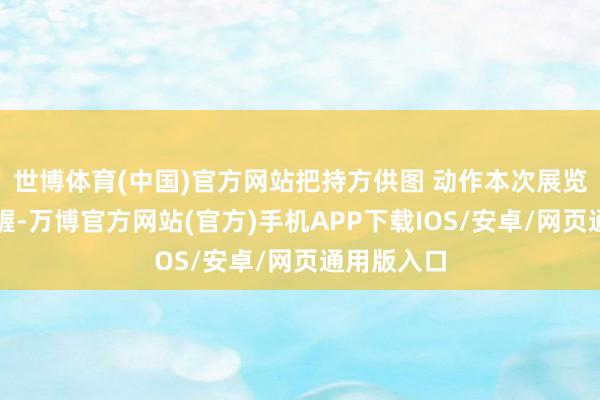 世博体育(中国)官方网站把持方供图 动作本次展览总运筹帷幄-万博官方网站(官方)手机APP下载IOS/安卓/网页通用版入口