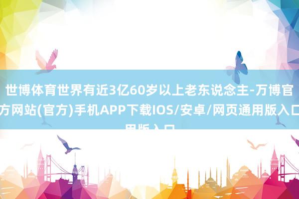 世博体育世界有近3亿60岁以上老东说念主-万博官方网站(官方)手机APP下载IOS/安卓/网页通用版入口