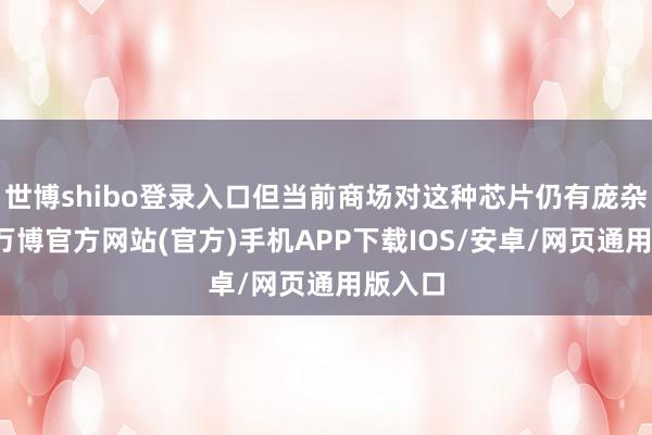 世博shibo登录入口但当前商场对这种芯片仍有庞杂需求-万博官方网站(官方)手机APP下载IOS/安卓/网页通用版入口