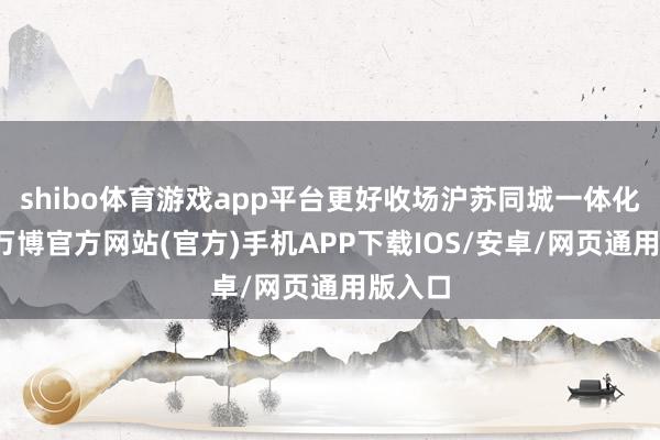 shibo体育游戏app平台更好收场沪苏同城一体化发展-万博官方网站(官方)手机APP下载IOS/安卓/网页通用版入口
