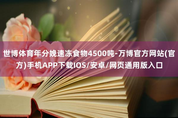 世博体育年分娩速冻食物4500吨-万博官方网站(官方)手机APP下载IOS/安卓/网页通用版入口