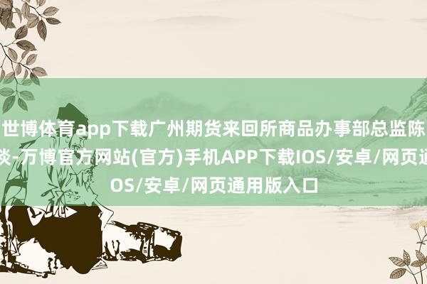 世博体育app下载广州期货来回所商品办事部总监陈锐刚先容谈-万博官方网站(官方)手机APP下载IOS/安卓/网页通用版入口