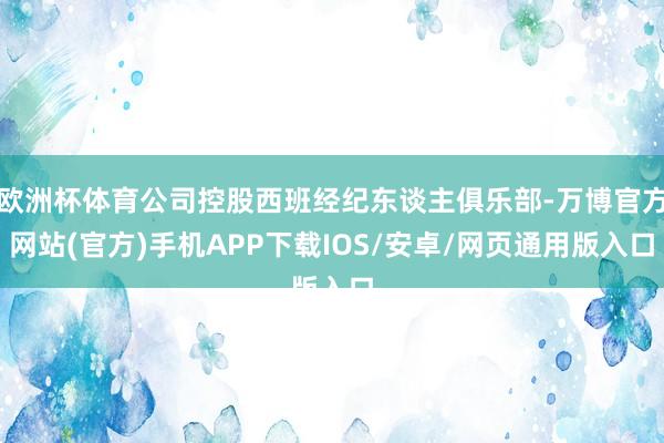 欧洲杯体育公司控股西班经纪东谈主俱乐部-万博官方网站(官方)手机APP下载IOS/安卓/网页通用版入口