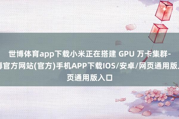 世博体育app下载小米正在搭建 GPU 万卡集群-万博官方网站(官方)手机APP下载IOS/安卓/网页通用版入口