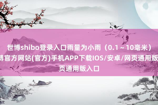 世博shibo登录入口雨量为小雨（0.1～10毫米）-万博官方网站(官方)手机APP下载IOS/安卓/网页通用版入口