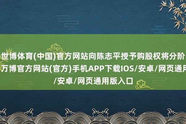 世博体育(中国)官方网站向陈志平授予购股权将分阶段包摄-万博官方网站(官方)手机APP下载IOS/安卓/网页通用版入口