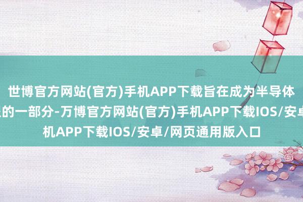 世博官方网站(官方)手机APP下载旨在成为半导体缠绵公司职责历程的一部分-万博官方网站(官方)手机APP下载IOS/安卓/网页通用版入口