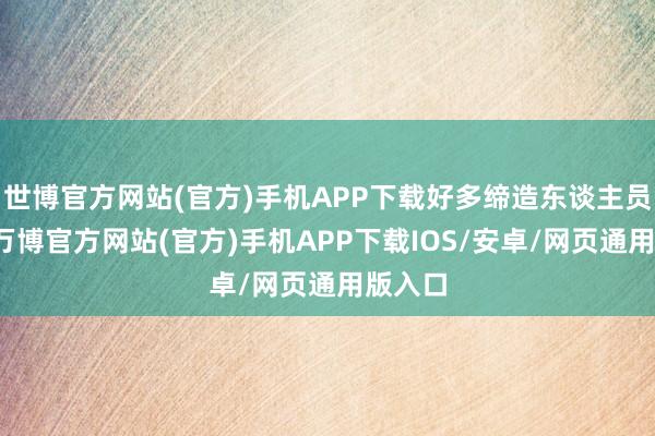 世博官方网站(官方)手机APP下载好多缔造东谈主员指出-万博官方网站(官方)手机APP下载IOS/安卓/网页通用版入口
