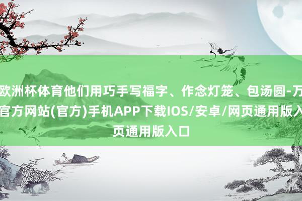 欧洲杯体育他们用巧手写福字、作念灯笼、包汤圆-万博官方网站(官方)手机APP下载IOS/安卓/网页通用版入口
