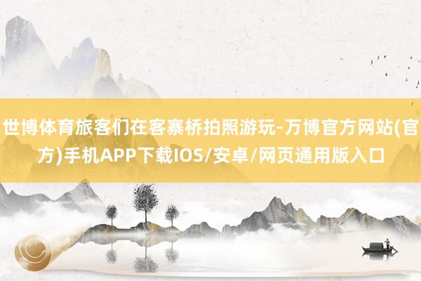 世博体育旅客们在客寨桥拍照游玩-万博官方网站(官方)手机APP下载IOS/安卓/网页通用版入口