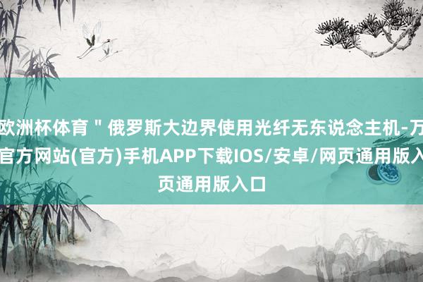 欧洲杯体育＂俄罗斯大边界使用光纤无东说念主机-万博官方网站(官方)手机APP下载IOS/安卓/网页通用版入口