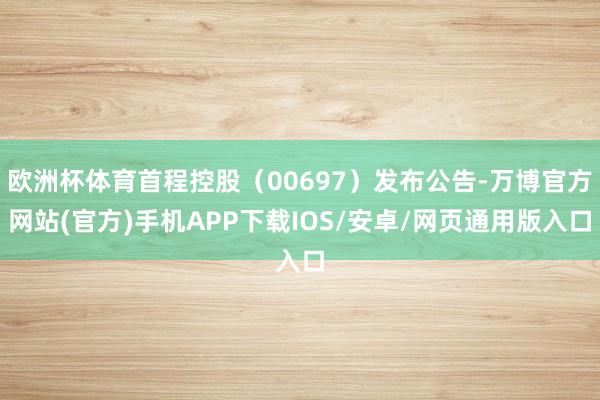 欧洲杯体育首程控股（00697）发布公告-万博官方网站(官方)手机APP下载IOS/安卓/网页通用版入口
