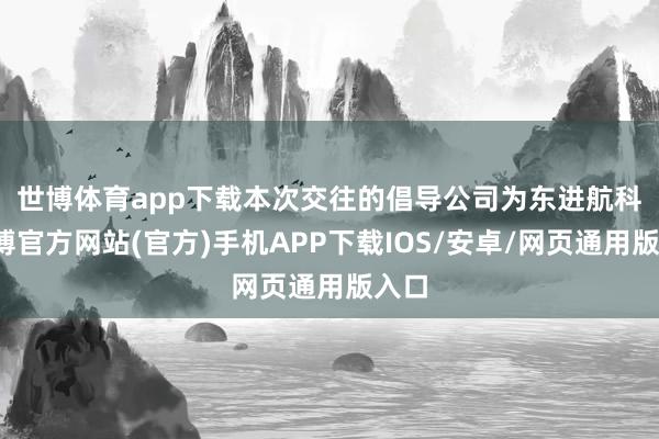 世博体育app下载　　本次交往的倡导公司为东进航科-万博官方网站(官方)手机APP下载IOS/安卓/网页通用版入口