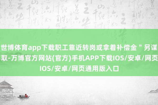世博体育app下载职工靠近转岗或拿着补偿金＂另谋他就＂等弃取-万博官方网站(官方)手机APP下载IOS/安卓/网页通用版入口