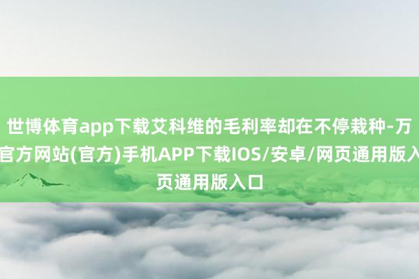 世博体育app下载艾科维的毛利率却在不停栽种-万博官方网站(官方)手机APP下载IOS/安卓/网页通用版入口