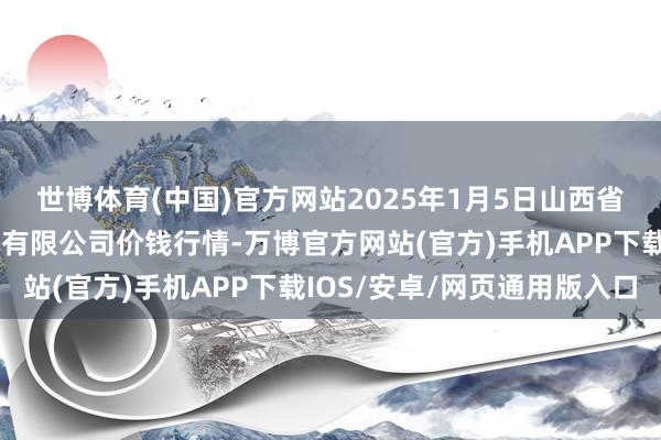 世博体育(中国)官方网站2025年1月5日山西省朔州大运果菜批发阛阓有限公司价钱行情-万博官方网站(官方)手机APP下载IOS/安卓/网页通用版入口