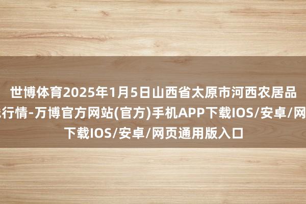 世博体育2025年1月5日山西省太原市河西农居品有限公司价钱行情-万博官方网站(官方)手机APP下载IOS/安卓/网页通用版入口