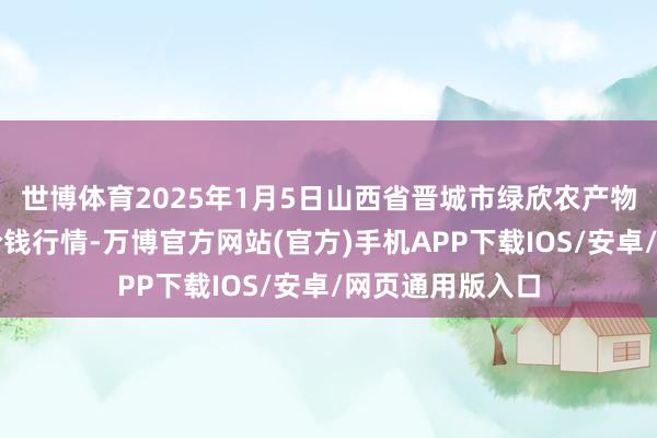 世博体育2025年1月5日山西省晋城市绿欣农产物营业有限公司价钱行情-万博官方网站(官方)手机APP下载IOS/安卓/网页通用版入口