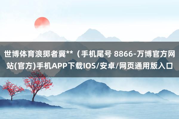 世博体育浪掷者冀**（手机尾号 8866-万博官方网站(官方)手机APP下载IOS/安卓/网页通用版入口