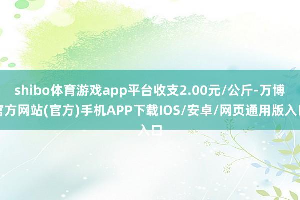shibo体育游戏app平台收支2.00元/公斤-万博官方网站(官方)手机APP下载IOS/安卓/网页通用版入口