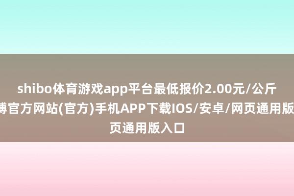 shibo体育游戏app平台最低报价2.00元/公斤-万博官方网站(官方)手机APP下载IOS/安卓/网页通用版入口