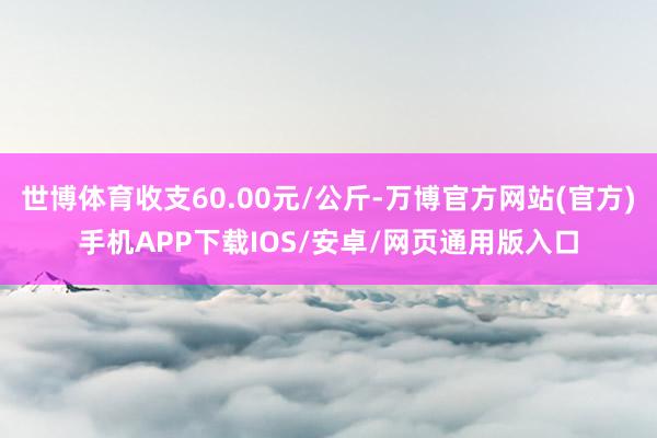 世博体育收支60.00元/公斤-万博官方网站(官方)手机APP下载IOS/安卓/网页通用版入口