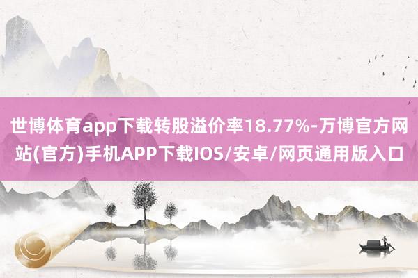 世博体育app下载转股溢价率18.77%-万博官方网站(官方)手机APP下载IOS/安卓/网页通用版入口
