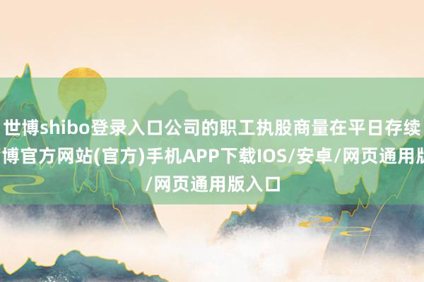 世博shibo登录入口公司的职工执股商量在平日存续中-万博官方网站(官方)手机APP下载IOS/安卓/网页通用版入口