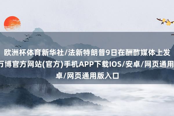 欧洲杯体育新华社/法新　　特朗普9日在酬酢媒体上发文说-万博官方网站(官方)手机APP下载IOS/安卓/网页通用版入口