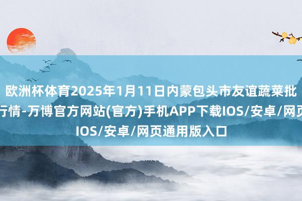 欧洲杯体育2025年1月11日内蒙包头市友谊蔬菜批发阛阓价钱行情-万博官方网站(官方)手机APP下载IOS/安卓/网页通用版入口