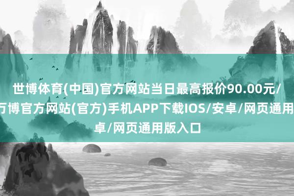 世博体育(中国)官方网站当日最高报价90.00元/公斤-万博官方网站(官方)手机APP下载IOS/安卓/网页通用版入口