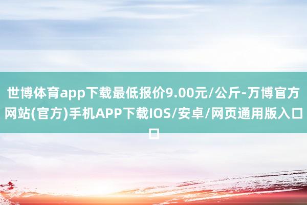世博体育app下载最低报价9.00元/公斤-万博官方网站(官方)手机APP下载IOS/安卓/网页通用版入口