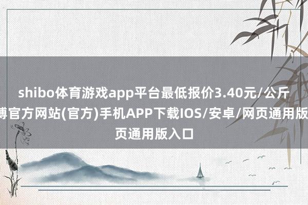 shibo体育游戏app平台最低报价3.40元/公斤-万博官方网站(官方)手机APP下载IOS/安卓/网页通用版入口