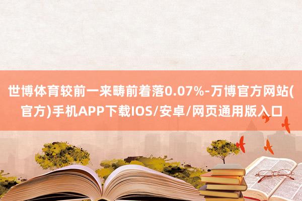 世博体育较前一来畴前着落0.07%-万博官方网站(官方)手机APP下载IOS/安卓/网页通用版入口