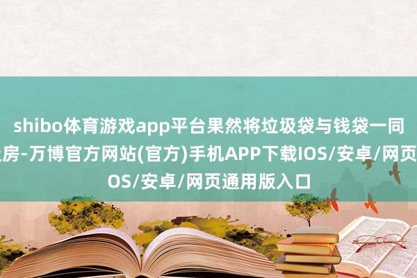 shibo体育游戏app平台果然将垃圾袋与钱袋一同扔进了垃圾房-万博官方网站(官方)手机APP下载IOS/安卓/网页通用版入口