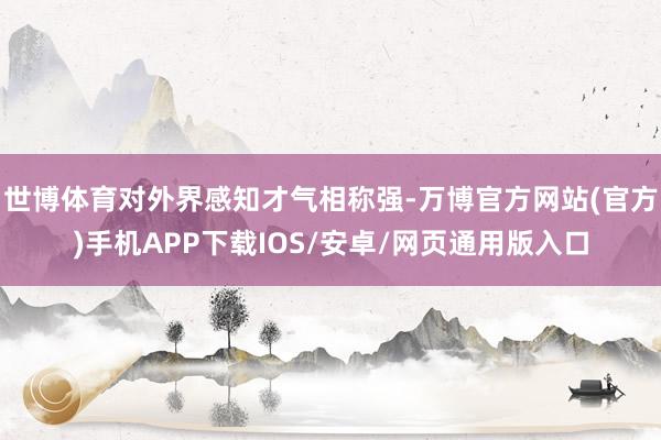 世博体育对外界感知才气相称强-万博官方网站(官方)手机APP下载IOS/安卓/网页通用版入口