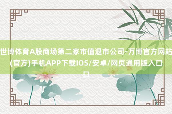 世博体育A股商场第二家市值退市公司-万博官方网站(官方)手机APP下载IOS/安卓/网页通用版入口