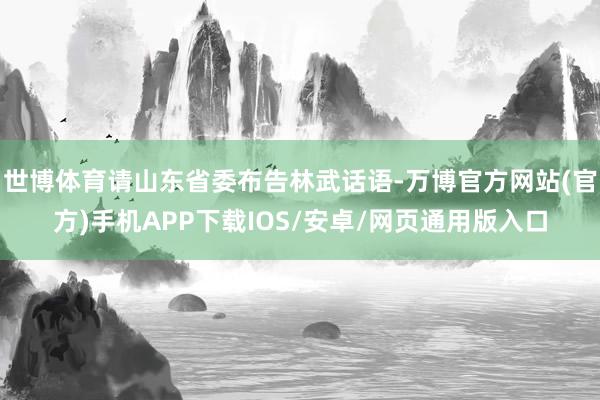 世博体育请山东省委布告林武话语-万博官方网站(官方)手机APP下载IOS/安卓/网页通用版入口
