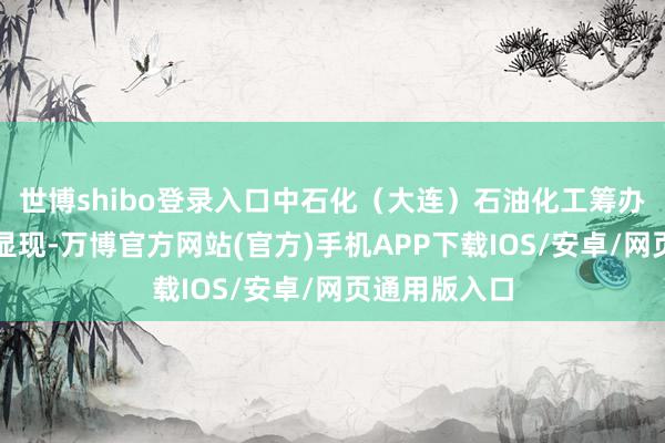 世博shibo登录入口中石化（大连）石油化工筹办院最新筹办显现-万博官方网站(官方)手机APP下载IOS/安卓/网页通用版入口