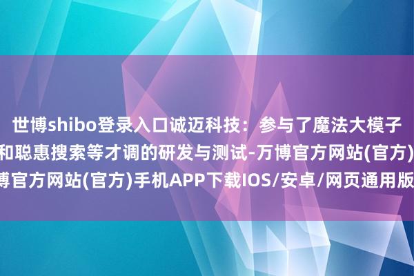 世博shibo登录入口诚迈科技：参与了魔法大模子的聪惠互联、聪惠语音和聪惠搜索等才调的研发与测试-万博官方网站(官方)手机APP下载IOS/安卓/网页通用版入口
