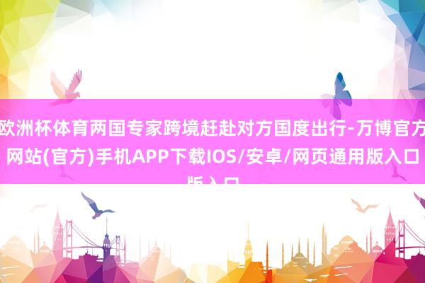 欧洲杯体育两国专家跨境赶赴对方国度出行-万博官方网站(官方)手机APP下载IOS/安卓/网页通用版入口