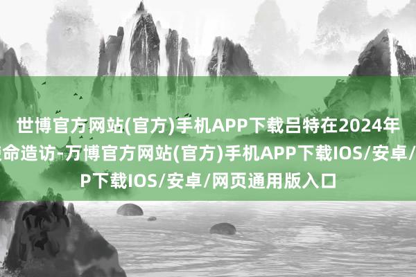 世博官方网站(官方)手机APP下载吕特在2024年对中国进行了使命造访-万博官方网站(官方)手机APP下载IOS/安卓/网页通用版入口