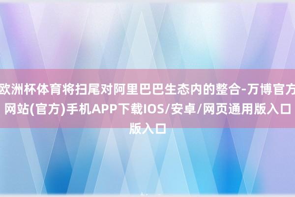 欧洲杯体育将扫尾对阿里巴巴生态内的整合-万博官方网站(官方)手机APP下载IOS/安卓/网页通用版入口