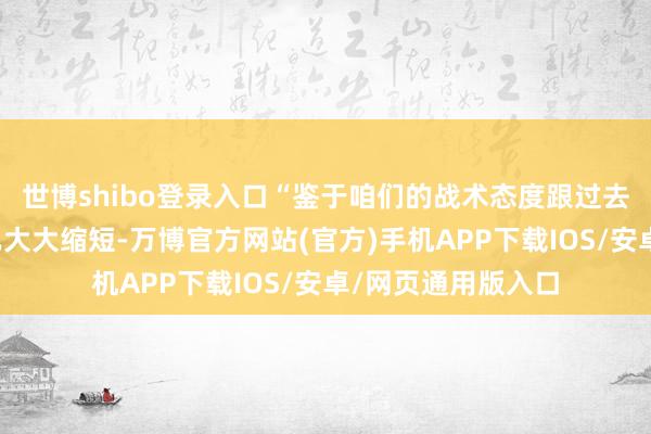 世博shibo登录入口“鉴于咱们的战术态度跟过去比拟在律例性上已大大缩短-万博官方网站(官方)手机APP下载IOS/安卓/网页通用版入口