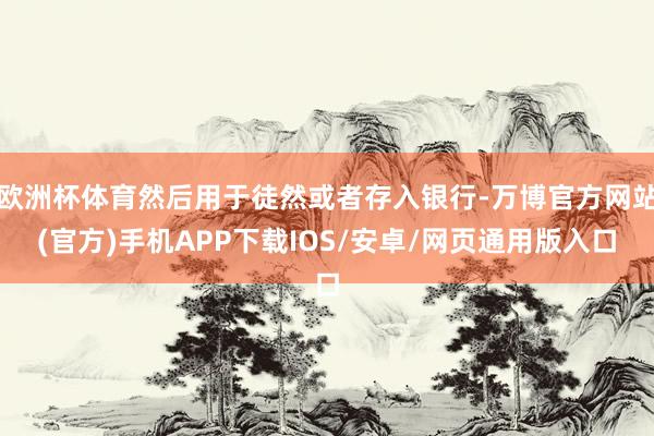 欧洲杯体育然后用于徒然或者存入银行-万博官方网站(官方)手机APP下载IOS/安卓/网页通用版入口