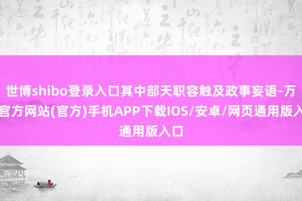 世博shibo登录入口其中部天职容触及政事妄语-万博官方网站(官方)手机APP下载IOS/安卓/网页通用版入口