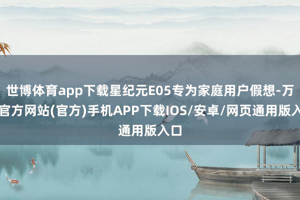 世博体育app下载星纪元E05专为家庭用户假想-万博官方网站(官方)手机APP下载IOS/安卓/网页通用版入口