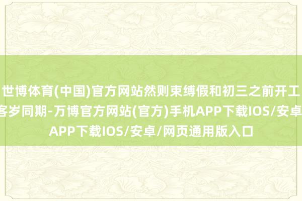 世博体育(中国)官方网站然则束缚假和初三之前开工的企业数目少于客岁同期-万博官方网站(官方)手机APP下载IOS/安卓/网页通用版入口