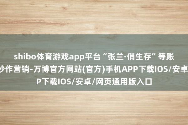 shibo体育游戏app平台　　“张兰·俏生存”等账号期骗骸骨坏心炒作营销-万博官方网站(官方)手机APP下载IOS/安卓/网页通用版入口